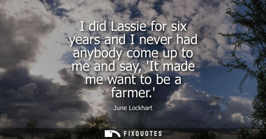 Small: I did Lassie for six years and I never had anybody come up to me and say, It made me want to be a farme
