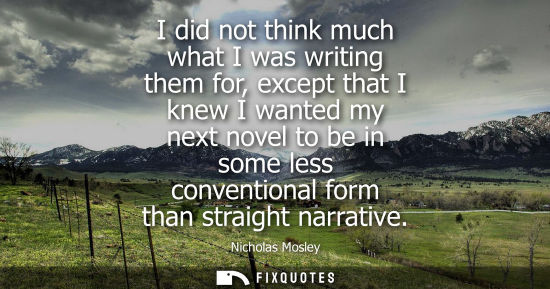 Small: I did not think much what I was writing them for, except that I knew I wanted my next novel to be in so