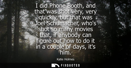 Small: I did Phone Booth, and that was shot very, very quickly, but that was Joel Schumacher, whos shot so man