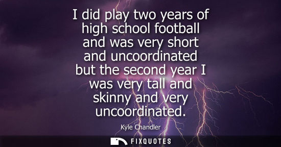Small: I did play two years of high school football and was very short and uncoordinated but the second year I