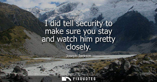 Small: I did tell security to make sure you stay and watch him pretty closely