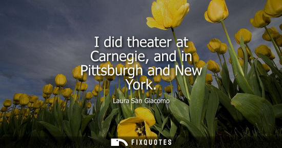 Small: I did theater at Carnegie, and in Pittsburgh and New York