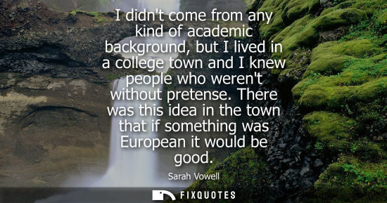 Small: I didnt come from any kind of academic background, but I lived in a college town and I knew people who 