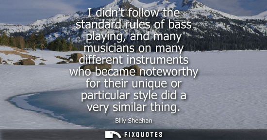 Small: I didnt follow the standard rules of bass playing, and many musicians on many different instruments who