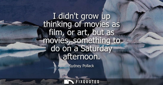 Small: I didnt grow up thinking of movies as film, or art, but as movies, something to do on a Saturday aftern