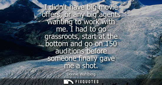 Small: I didnt have big movie offers, or any big agents wanting to work with me. I had to go grassroots, start