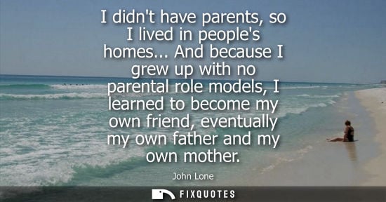 Small: I didnt have parents, so I lived in peoples homes... And because I grew up with no parental role models