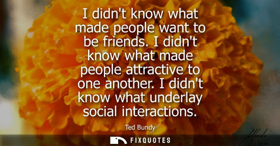Small: I didnt know what made people want to be friends. I didnt know what made people attractive to one anoth