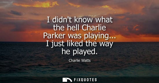 Small: I didnt know what the hell Charlie Parker was playing... I just liked the way he played