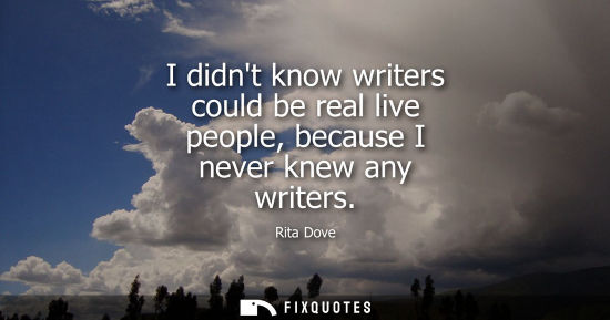 Small: I didnt know writers could be real live people, because I never knew any writers