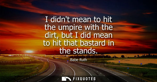 Small: I didnt mean to hit the umpire with the dirt, but I did mean to hit that bastard in the stands
