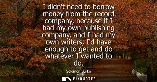 Small: I didnt need to borrow money from the record company, because if I had my own publishing company, and I