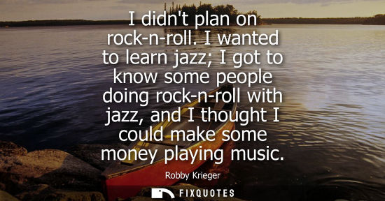 Small: I didnt plan on rock-n-roll. I wanted to learn jazz I got to know some people doing rock-n-roll with ja
