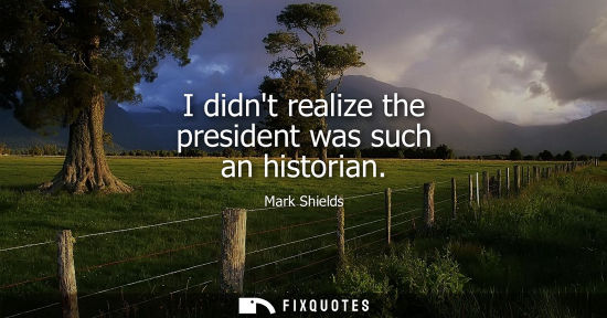 Small: I didnt realize the president was such an historian