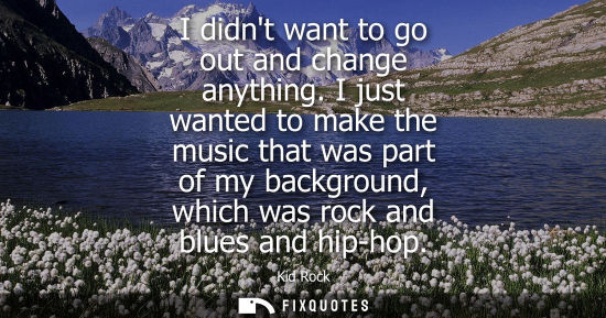 Small: I didnt want to go out and change anything. I just wanted to make the music that was part of my backgro