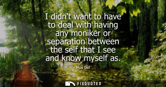 Small: I didnt want to have to deal with having any moniker or separation between the self that I see and know