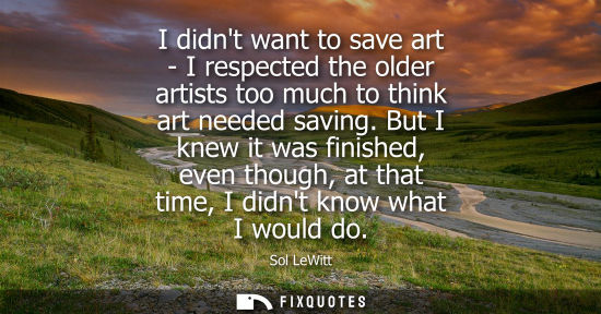 Small: I didnt want to save art - I respected the older artists too much to think art needed saving. But I kne