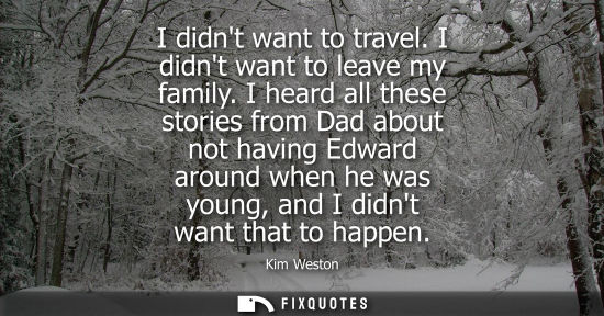 Small: I didnt want to travel. I didnt want to leave my family. I heard all these stories from Dad about not having E