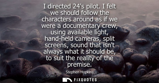 Small: I directed 24s pilot. I felt we should follow the characters around as if we were a documentary crew, u