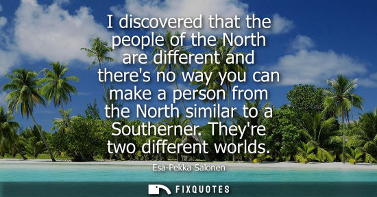 Small: I discovered that the people of the North are different and theres no way you can make a person from th