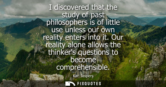 Small: I discovered that the study of past philosophers is of little use unless our own reality enters into it