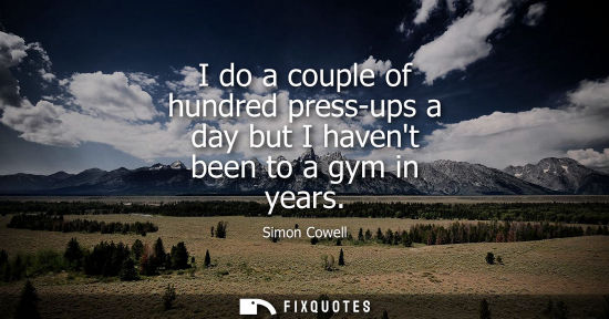Small: I do a couple of hundred press-ups a day but I havent been to a gym in years