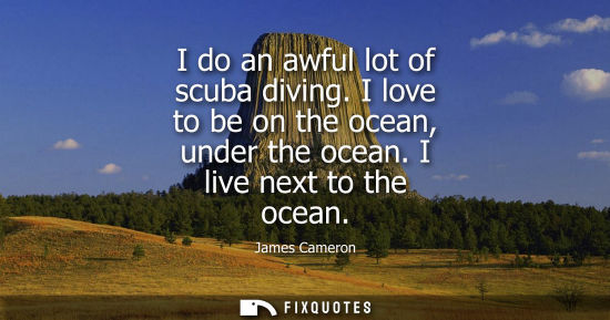 Small: I do an awful lot of scuba diving. I love to be on the ocean, under the ocean. I live next to the ocean