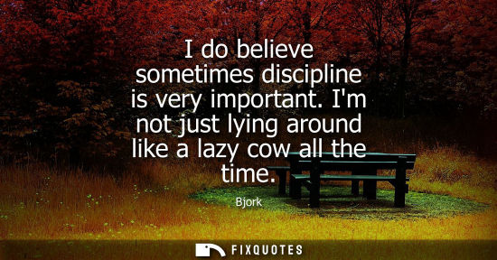 Small: I do believe sometimes discipline is very important. Im not just lying around like a lazy cow all the t