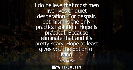 Small: I do believe that most men live lives of quiet desperation. For despair, optimism is the only practical