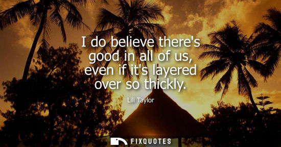 Small: I do believe theres good in all of us, even if its layered over so thickly