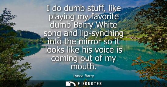 Small: I do dumb stuff, like playing my favorite dumb Barry White song and lip-synching into the mirror so it 