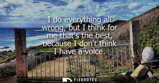 Small: I do everything all wrong, but I think for me thats the best, because I dont think I have a voice