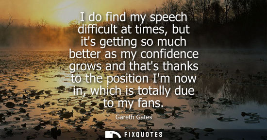 Small: I do find my speech difficult at times, but its getting so much better as my confidence grows and thats