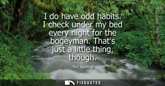 Small: I do have odd habits. I check under my bed every night for the bogeyman. Thats just a little thing, tho