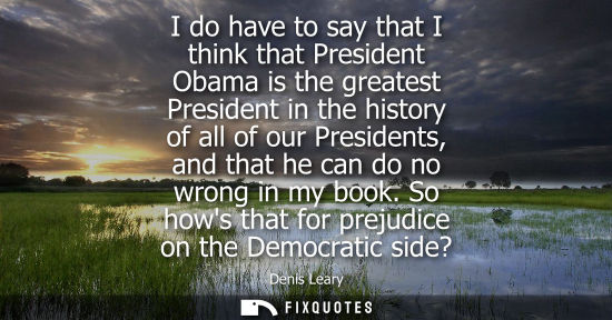 Small: I do have to say that I think that President Obama is the greatest President in the history of all of o