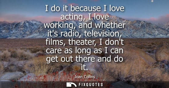 Small: I do it because I love acting, I love working, and whether its radio, television, films, theater, I don