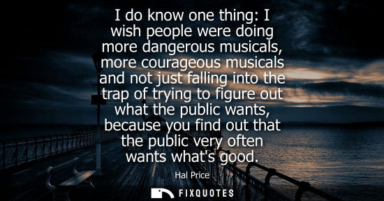 Small: I do know one thing: I wish people were doing more dangerous musicals, more courageous musicals and not