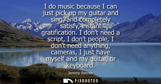 Small: I do music because I can just pick up my guitar and sing, and completely satisfy, instant gratification