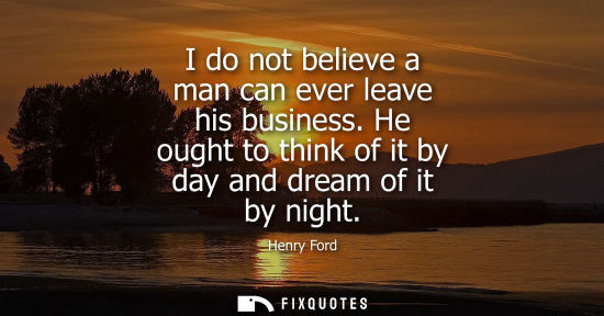 Small: I do not believe a man can ever leave his business. He ought to think of it by day and dream of it by night