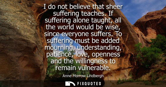 Small: I do not believe that sheer suffering teaches. If suffering alone taught, all the world would be wise, 