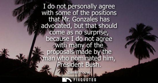 Small: I do not personally agree with some of the positions that Mr. Gonzales has advocated, but that should c