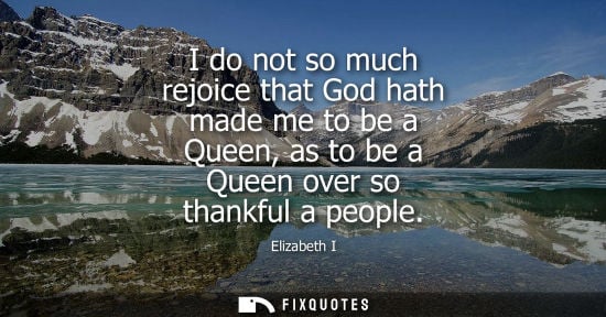 Small: I do not so much rejoice that God hath made me to be a Queen, as to be a Queen over so thankful a peopl