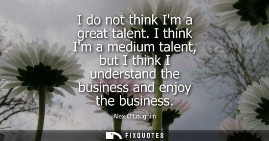Small: I do not think Im a great talent. I think Im a medium talent, but I think I understand the business and