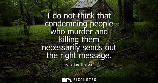 Small: I do not think that condemning people who murder and killing them necessarily sends out the right message