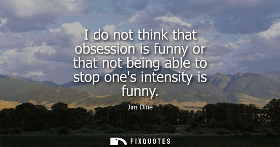 Small: I do not think that obsession is funny or that not being able to stop ones intensity is funny