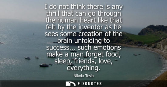 Small: I do not think there is any thrill that can go through the human heart like that felt by the inventor a