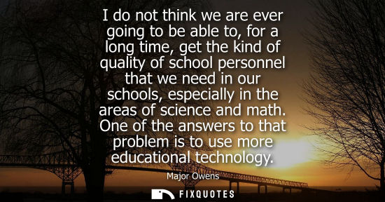 Small: I do not think we are ever going to be able to, for a long time, get the kind of quality of school pers