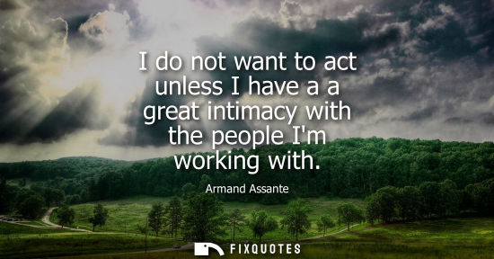 Small: I do not want to act unless I have a a great intimacy with the people Im working with