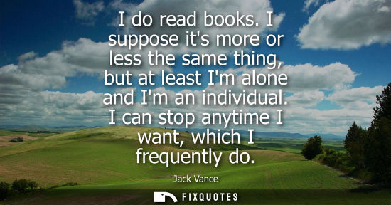 Small: I do read books. I suppose its more or less the same thing, but at least Im alone and Im an individual.