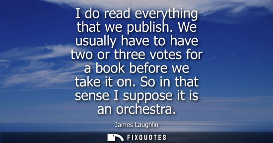 Small: I do read everything that we publish. We usually have to have two or three votes for a book before we t